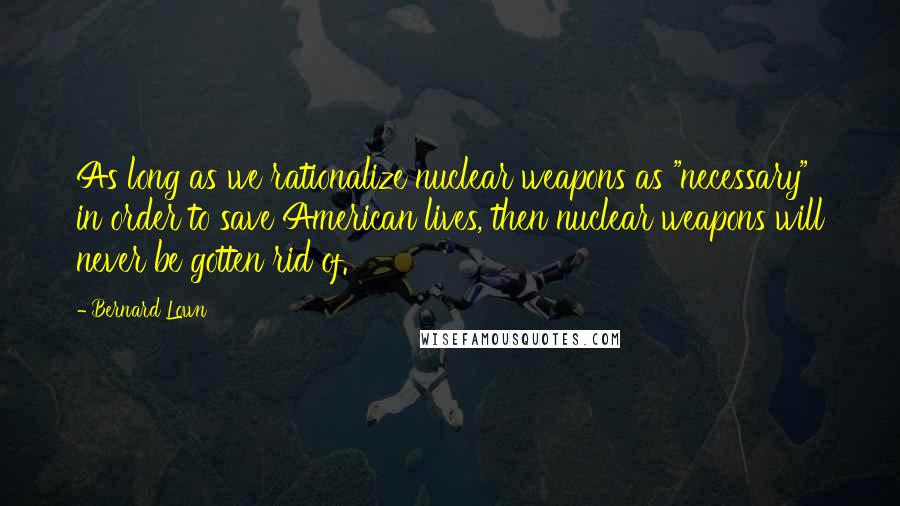 Bernard Lown Quotes: As long as we rationalize nuclear weapons as "necessary" in order to save American lives, then nuclear weapons will never be gotten rid of.