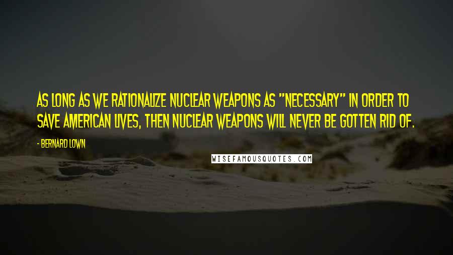 Bernard Lown Quotes: As long as we rationalize nuclear weapons as "necessary" in order to save American lives, then nuclear weapons will never be gotten rid of.