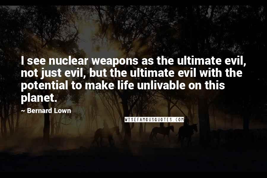 Bernard Lown Quotes: I see nuclear weapons as the ultimate evil, not just evil, but the ultimate evil with the potential to make life unlivable on this planet.