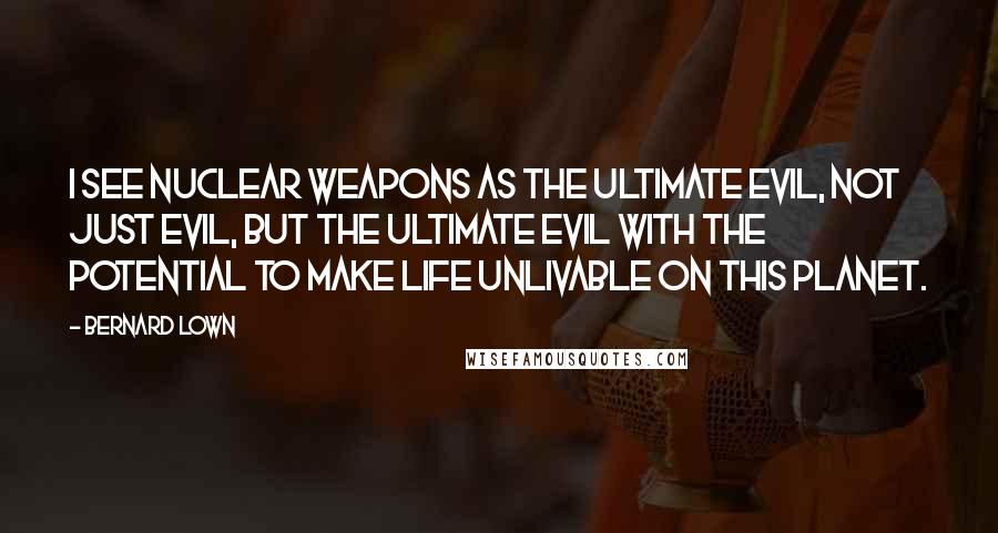 Bernard Lown Quotes: I see nuclear weapons as the ultimate evil, not just evil, but the ultimate evil with the potential to make life unlivable on this planet.