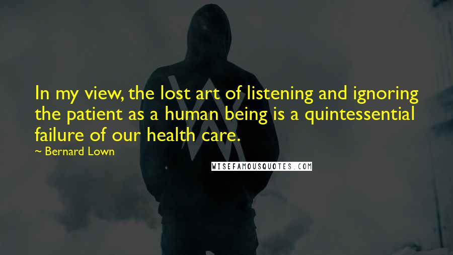 Bernard Lown Quotes: In my view, the lost art of listening and ignoring the patient as a human being is a quintessential failure of our health care.