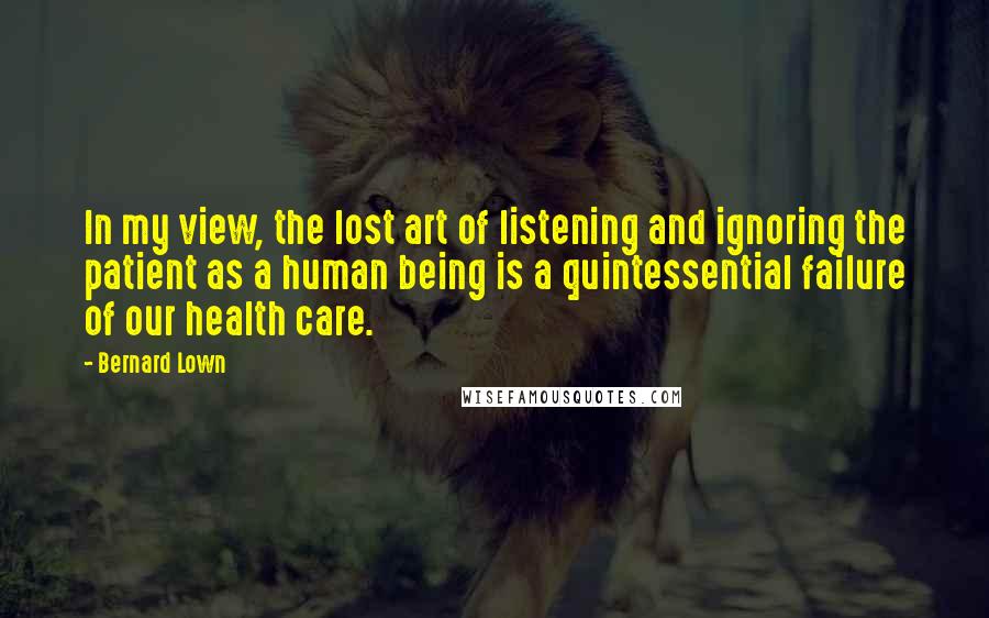 Bernard Lown Quotes: In my view, the lost art of listening and ignoring the patient as a human being is a quintessential failure of our health care.