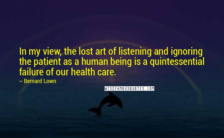 Bernard Lown Quotes: In my view, the lost art of listening and ignoring the patient as a human being is a quintessential failure of our health care.