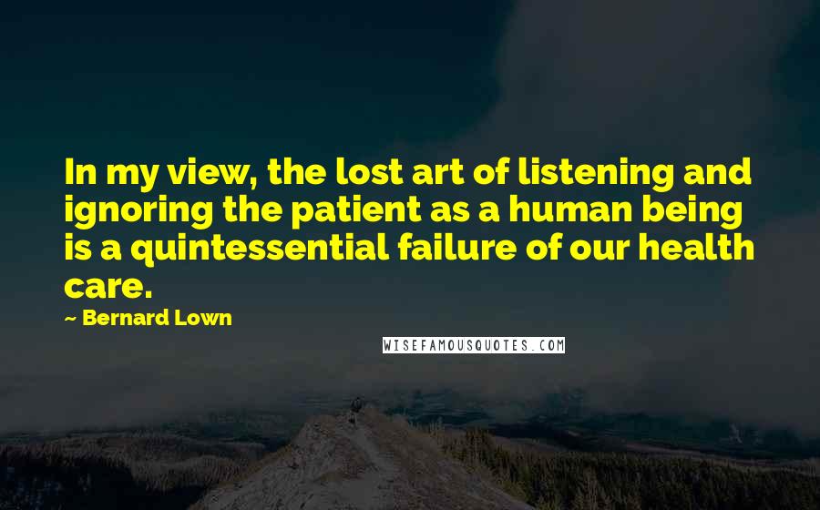 Bernard Lown Quotes: In my view, the lost art of listening and ignoring the patient as a human being is a quintessential failure of our health care.