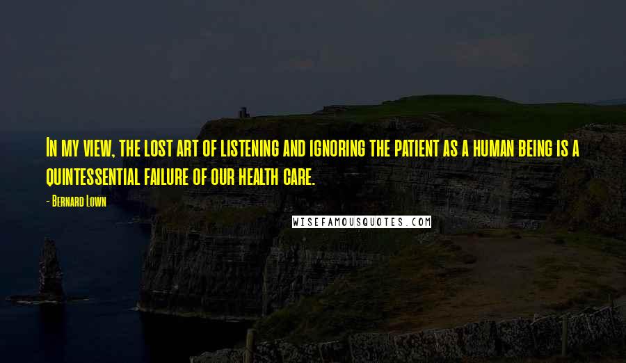 Bernard Lown Quotes: In my view, the lost art of listening and ignoring the patient as a human being is a quintessential failure of our health care.