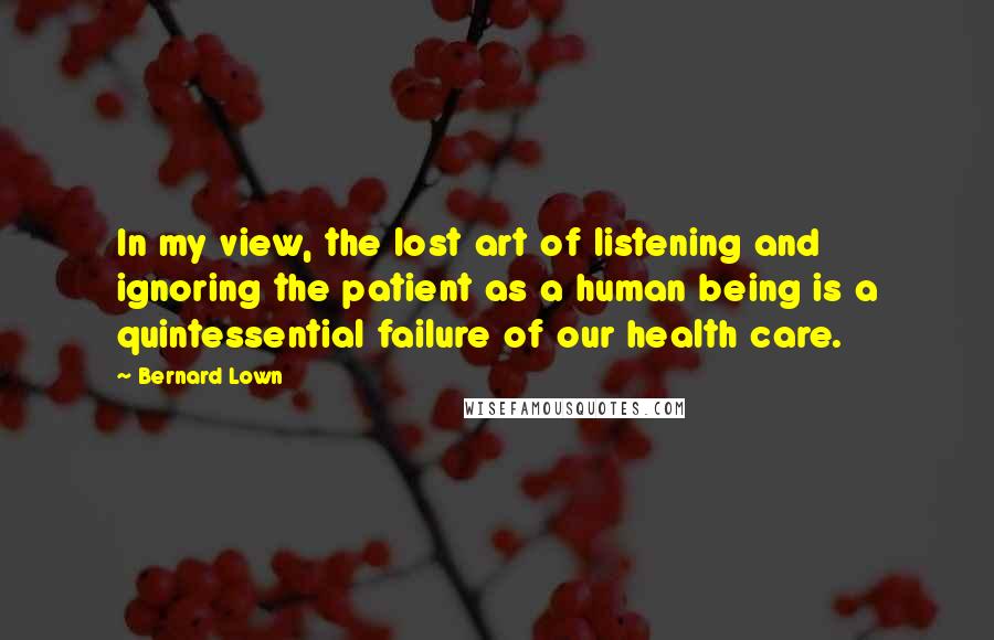 Bernard Lown Quotes: In my view, the lost art of listening and ignoring the patient as a human being is a quintessential failure of our health care.