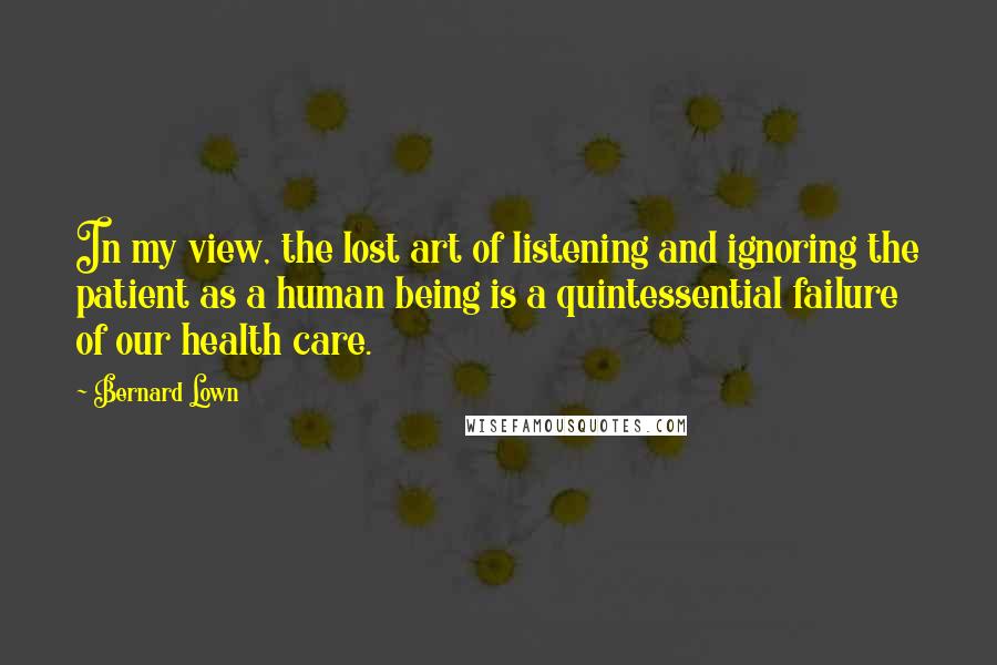 Bernard Lown Quotes: In my view, the lost art of listening and ignoring the patient as a human being is a quintessential failure of our health care.