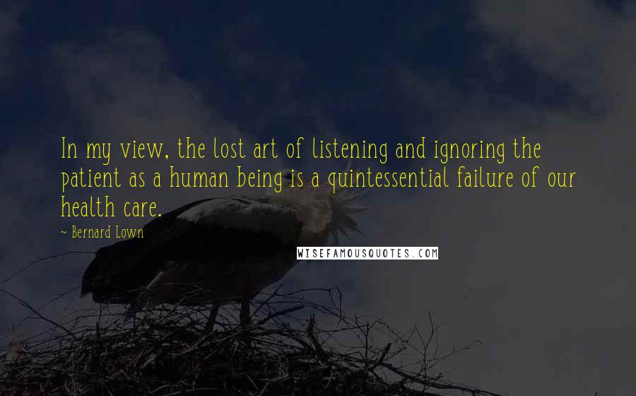 Bernard Lown Quotes: In my view, the lost art of listening and ignoring the patient as a human being is a quintessential failure of our health care.