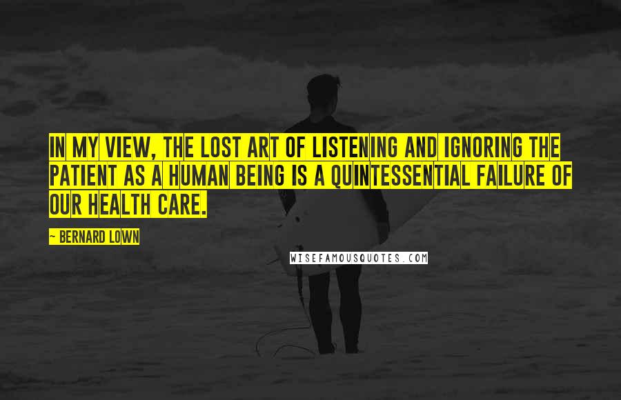 Bernard Lown Quotes: In my view, the lost art of listening and ignoring the patient as a human being is a quintessential failure of our health care.