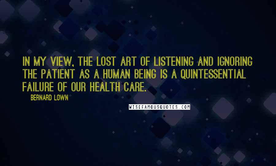 Bernard Lown Quotes: In my view, the lost art of listening and ignoring the patient as a human being is a quintessential failure of our health care.