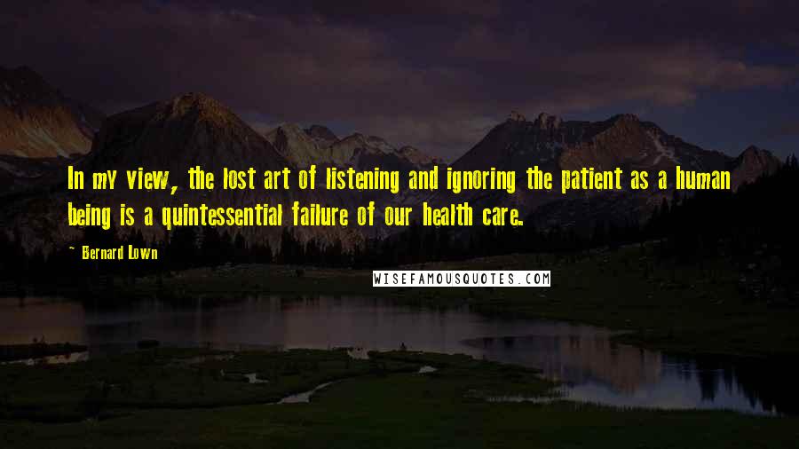 Bernard Lown Quotes: In my view, the lost art of listening and ignoring the patient as a human being is a quintessential failure of our health care.