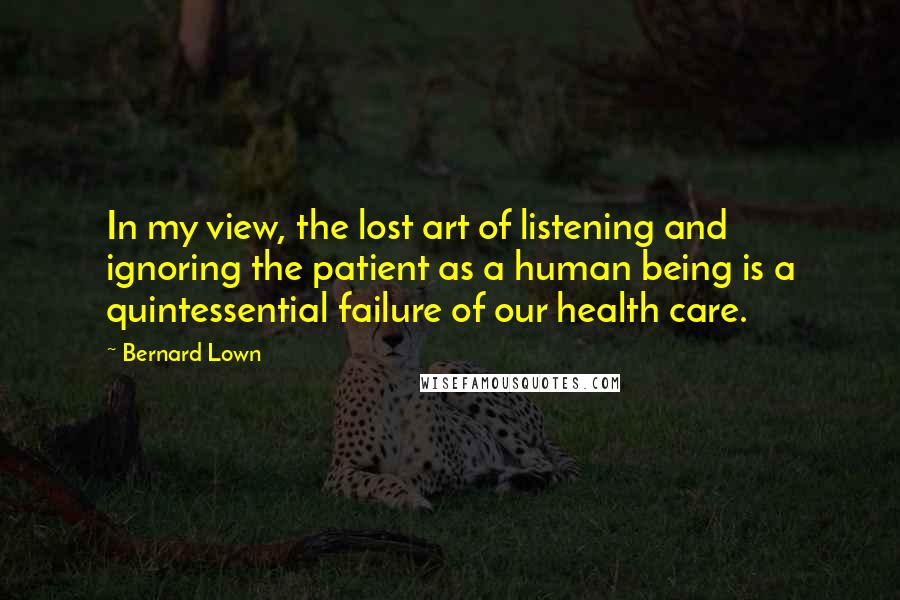 Bernard Lown Quotes: In my view, the lost art of listening and ignoring the patient as a human being is a quintessential failure of our health care.