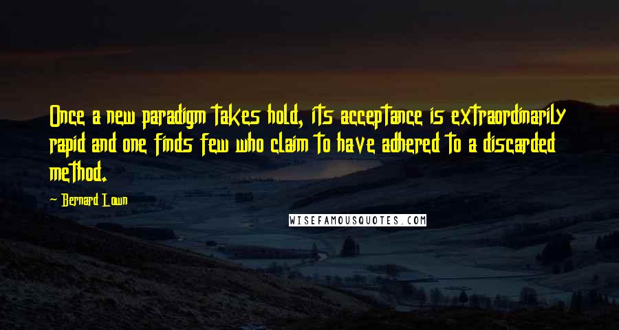 Bernard Lown Quotes: Once a new paradigm takes hold, its acceptance is extraordinarily rapid and one finds few who claim to have adhered to a discarded method.