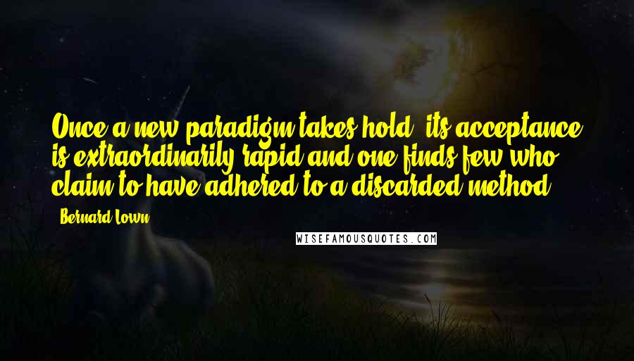 Bernard Lown Quotes: Once a new paradigm takes hold, its acceptance is extraordinarily rapid and one finds few who claim to have adhered to a discarded method.