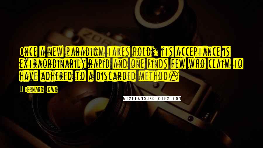 Bernard Lown Quotes: Once a new paradigm takes hold, its acceptance is extraordinarily rapid and one finds few who claim to have adhered to a discarded method.