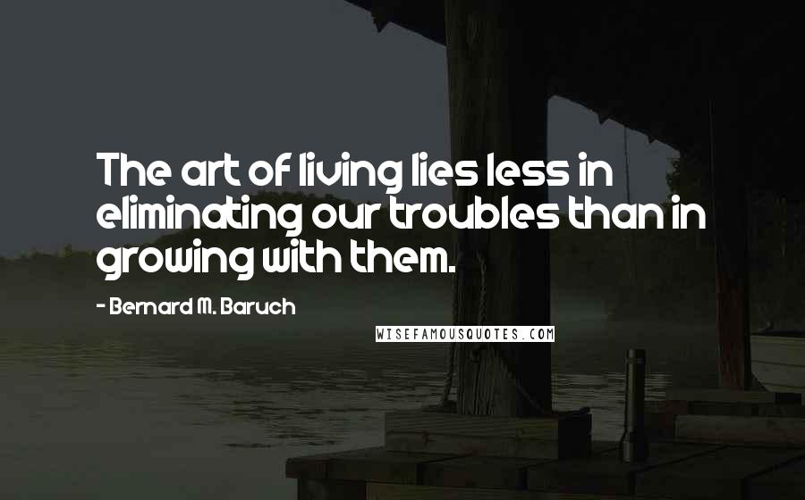Bernard M. Baruch Quotes: The art of living lies less in eliminating our troubles than in growing with them.