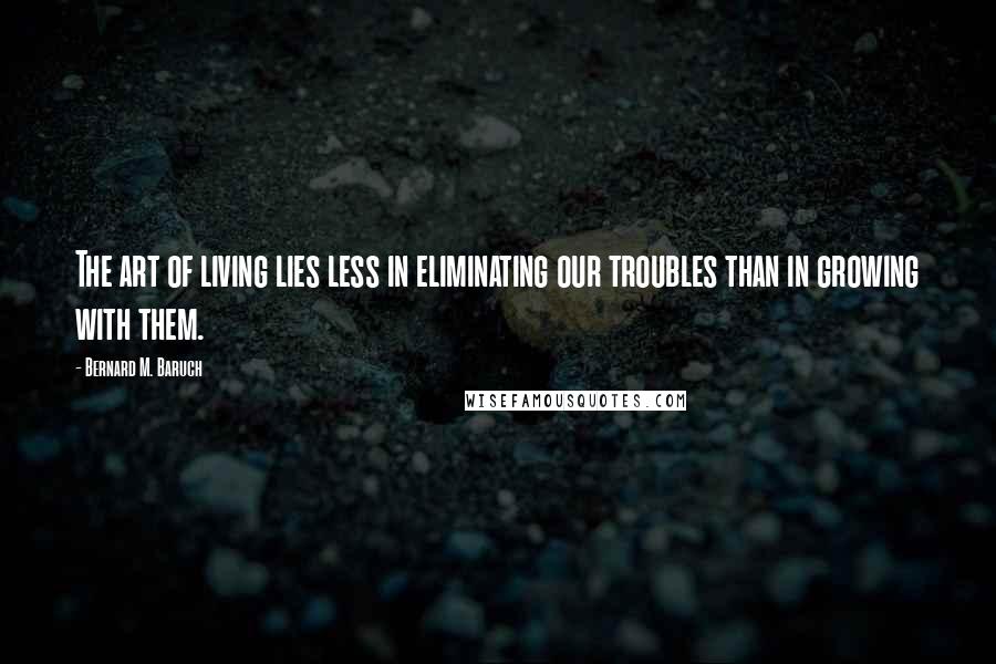 Bernard M. Baruch Quotes: The art of living lies less in eliminating our troubles than in growing with them.