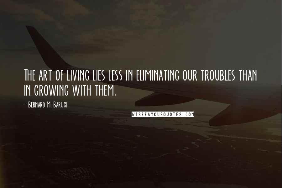 Bernard M. Baruch Quotes: The art of living lies less in eliminating our troubles than in growing with them.