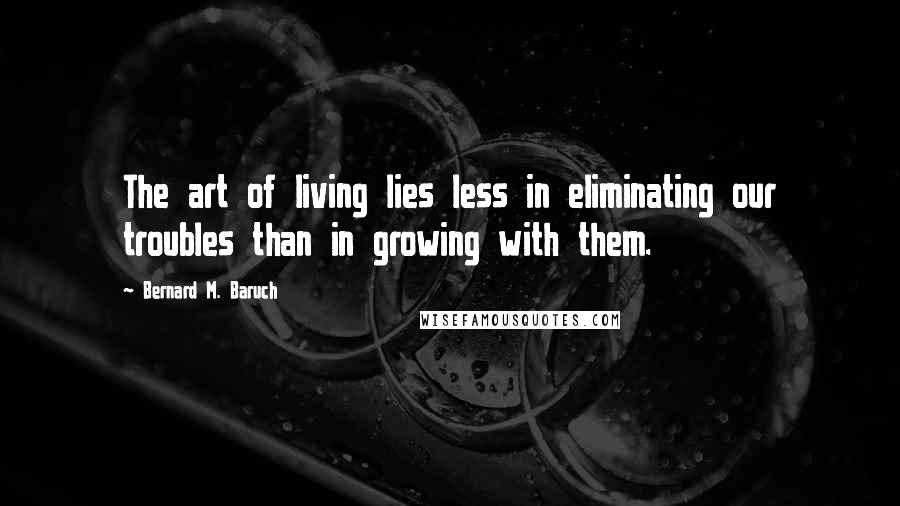 Bernard M. Baruch Quotes: The art of living lies less in eliminating our troubles than in growing with them.