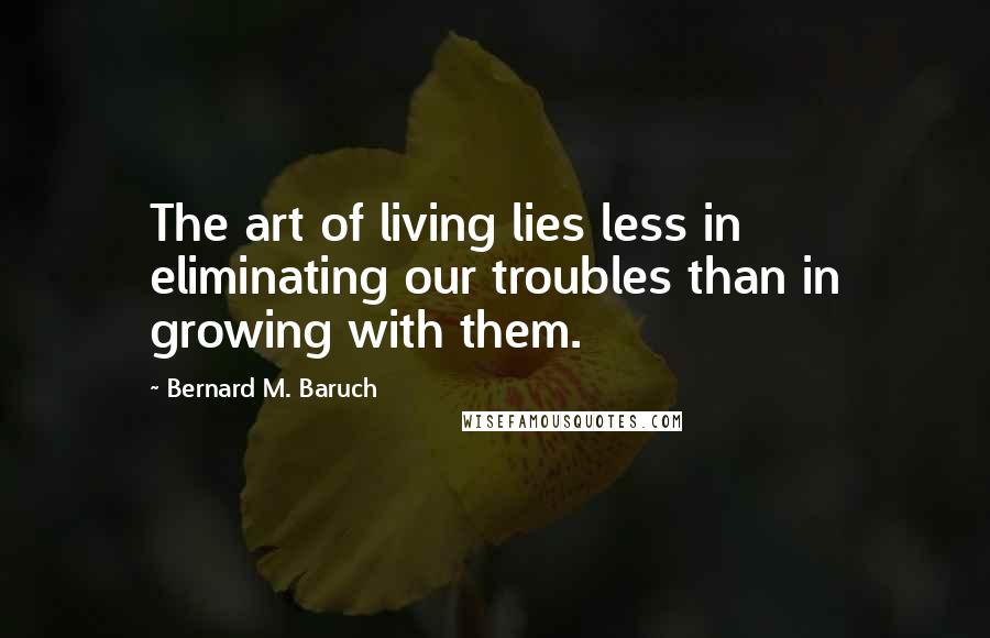 Bernard M. Baruch Quotes: The art of living lies less in eliminating our troubles than in growing with them.