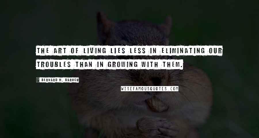 Bernard M. Baruch Quotes: The art of living lies less in eliminating our troubles than in growing with them.