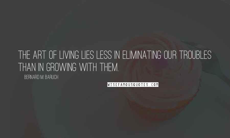 Bernard M. Baruch Quotes: The art of living lies less in eliminating our troubles than in growing with them.