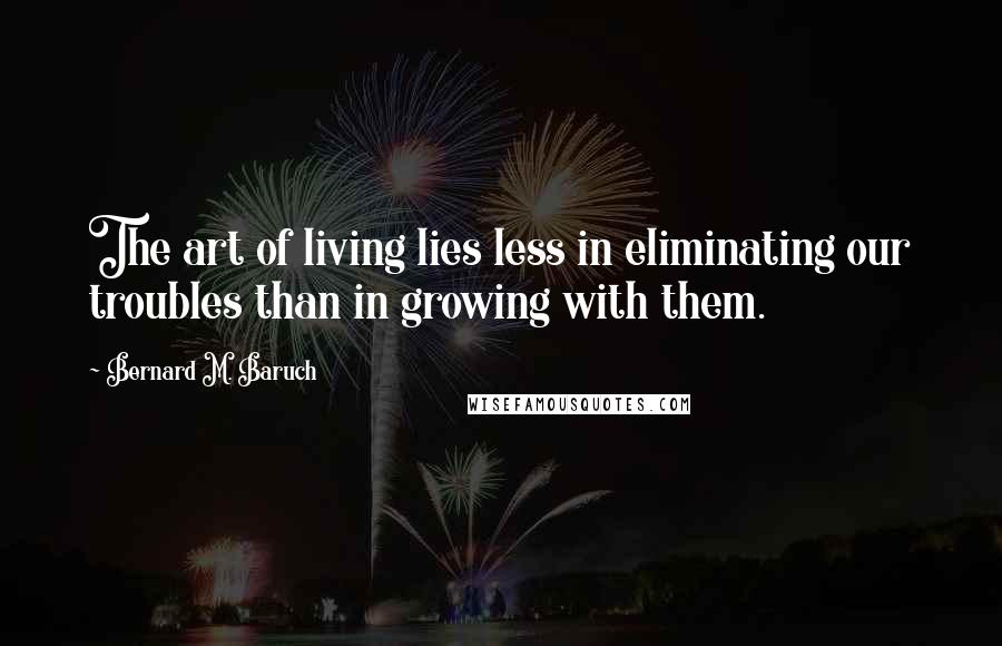 Bernard M. Baruch Quotes: The art of living lies less in eliminating our troubles than in growing with them.