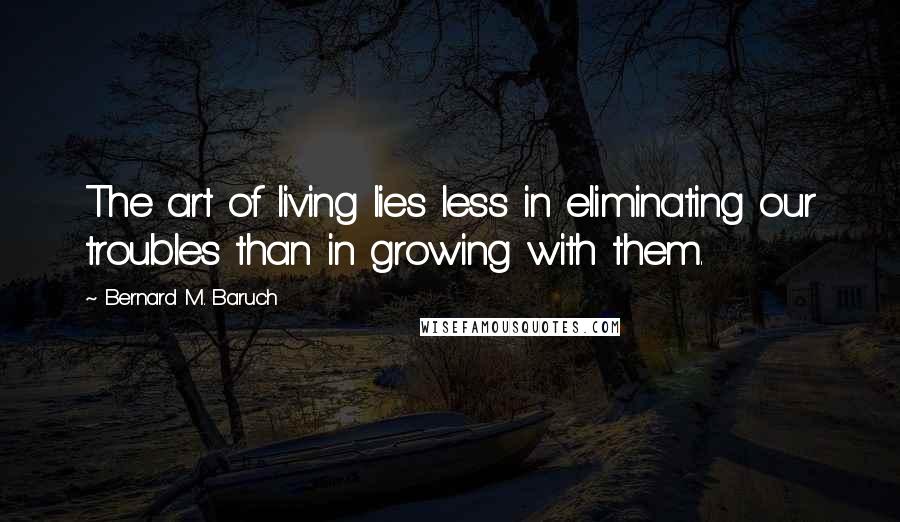 Bernard M. Baruch Quotes: The art of living lies less in eliminating our troubles than in growing with them.