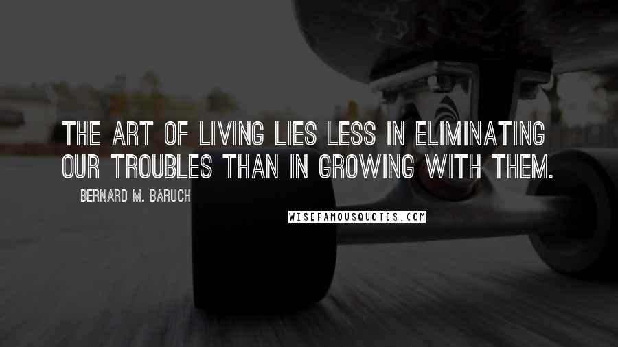 Bernard M. Baruch Quotes: The art of living lies less in eliminating our troubles than in growing with them.