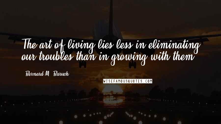 Bernard M. Baruch Quotes: The art of living lies less in eliminating our troubles than in growing with them.