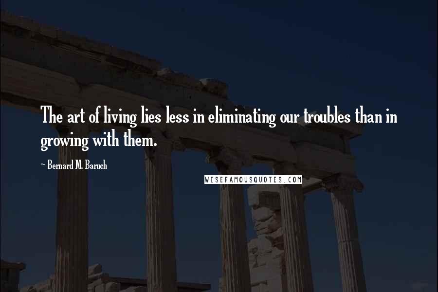 Bernard M. Baruch Quotes: The art of living lies less in eliminating our troubles than in growing with them.