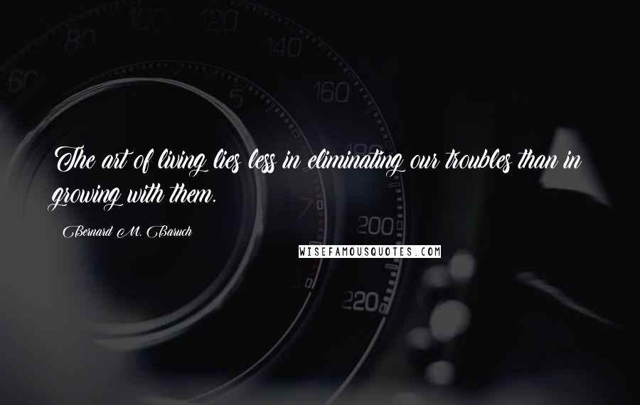 Bernard M. Baruch Quotes: The art of living lies less in eliminating our troubles than in growing with them.