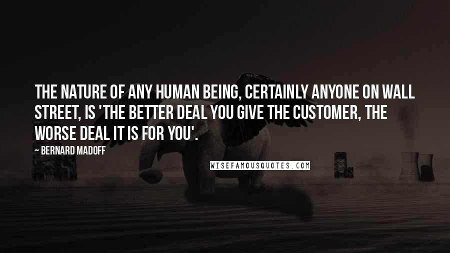 Bernard Madoff Quotes: The nature of any human being, certainly anyone on Wall Street, is 'the better deal you give the customer, the worse deal it is for you'.