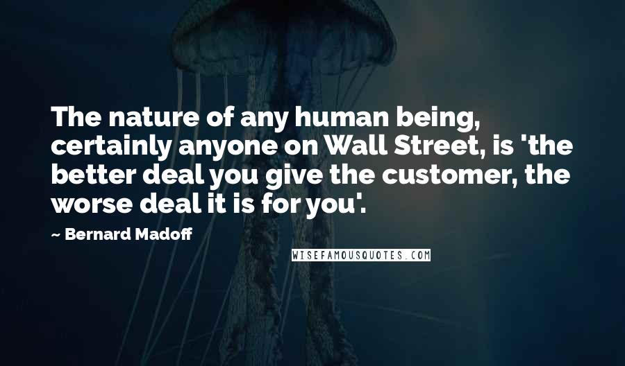 Bernard Madoff Quotes: The nature of any human being, certainly anyone on Wall Street, is 'the better deal you give the customer, the worse deal it is for you'.