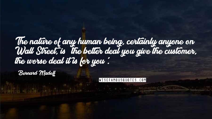 Bernard Madoff Quotes: The nature of any human being, certainly anyone on Wall Street, is 'the better deal you give the customer, the worse deal it is for you'.