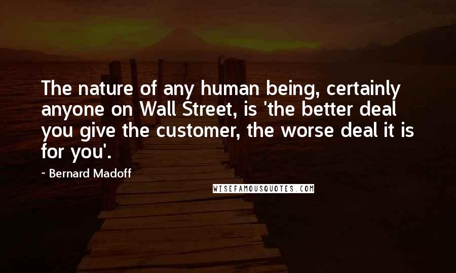 Bernard Madoff Quotes: The nature of any human being, certainly anyone on Wall Street, is 'the better deal you give the customer, the worse deal it is for you'.