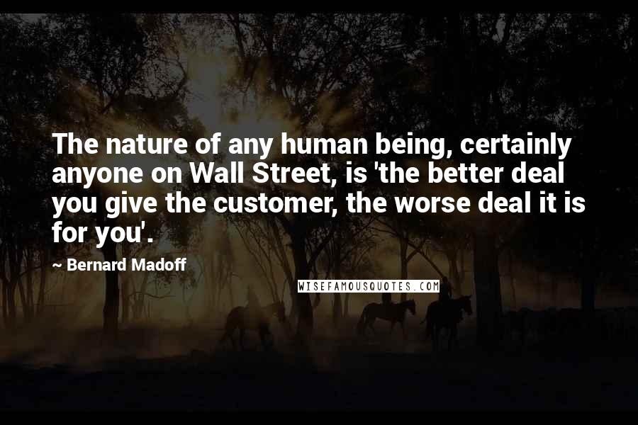 Bernard Madoff Quotes: The nature of any human being, certainly anyone on Wall Street, is 'the better deal you give the customer, the worse deal it is for you'.