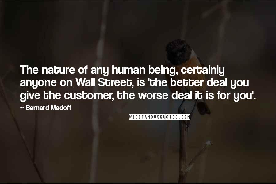 Bernard Madoff Quotes: The nature of any human being, certainly anyone on Wall Street, is 'the better deal you give the customer, the worse deal it is for you'.