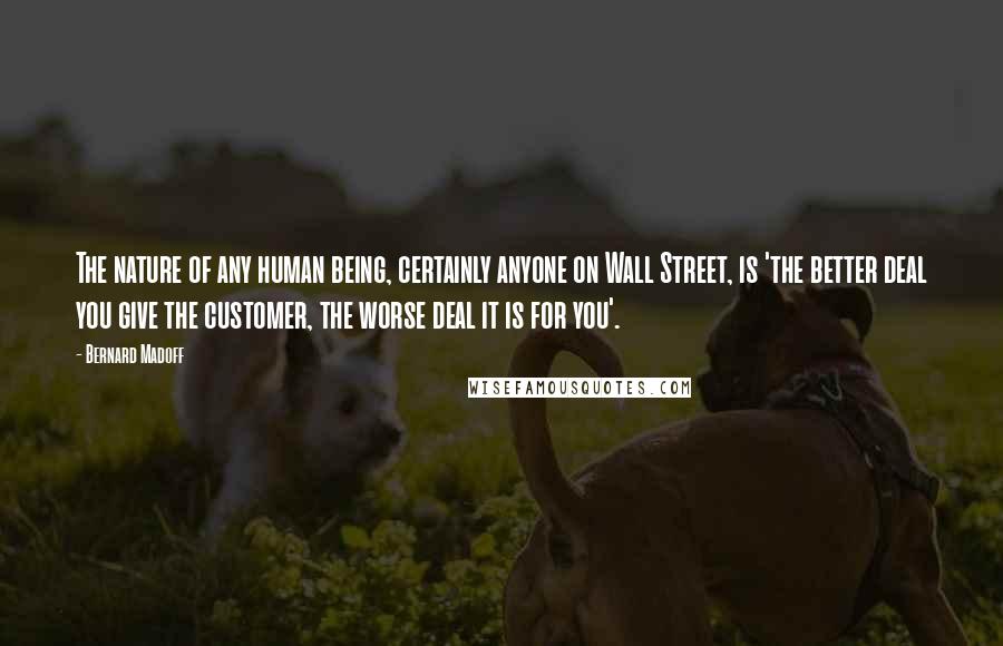 Bernard Madoff Quotes: The nature of any human being, certainly anyone on Wall Street, is 'the better deal you give the customer, the worse deal it is for you'.