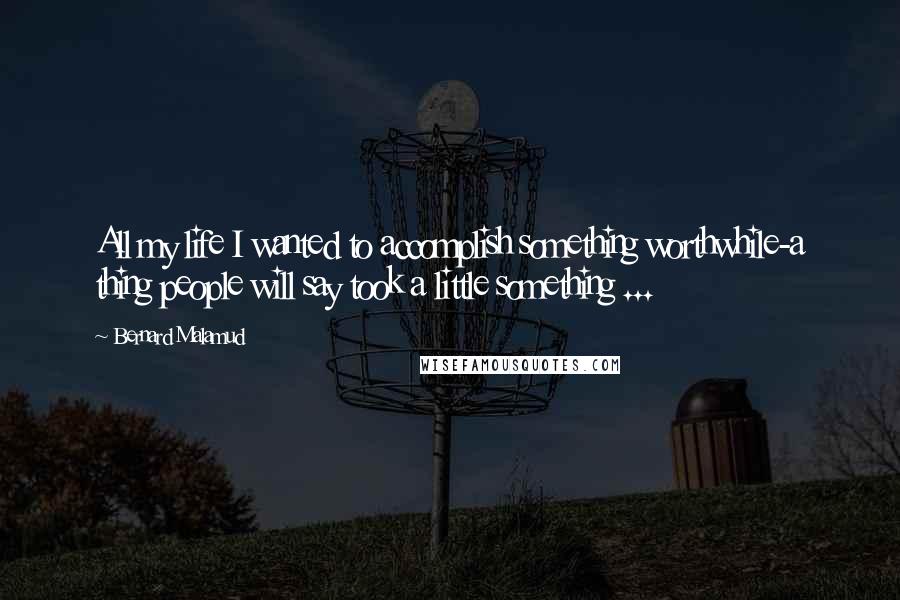 Bernard Malamud Quotes: All my life I wanted to accomplish something worthwhile-a thing people will say took a little something ...