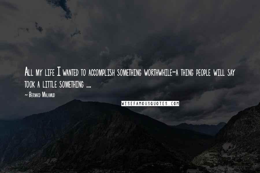 Bernard Malamud Quotes: All my life I wanted to accomplish something worthwhile-a thing people will say took a little something ...