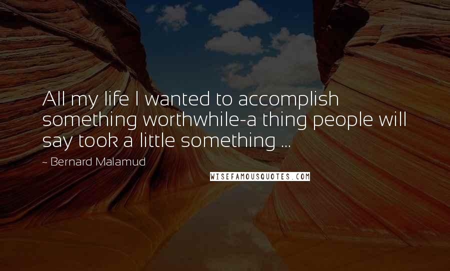 Bernard Malamud Quotes: All my life I wanted to accomplish something worthwhile-a thing people will say took a little something ...