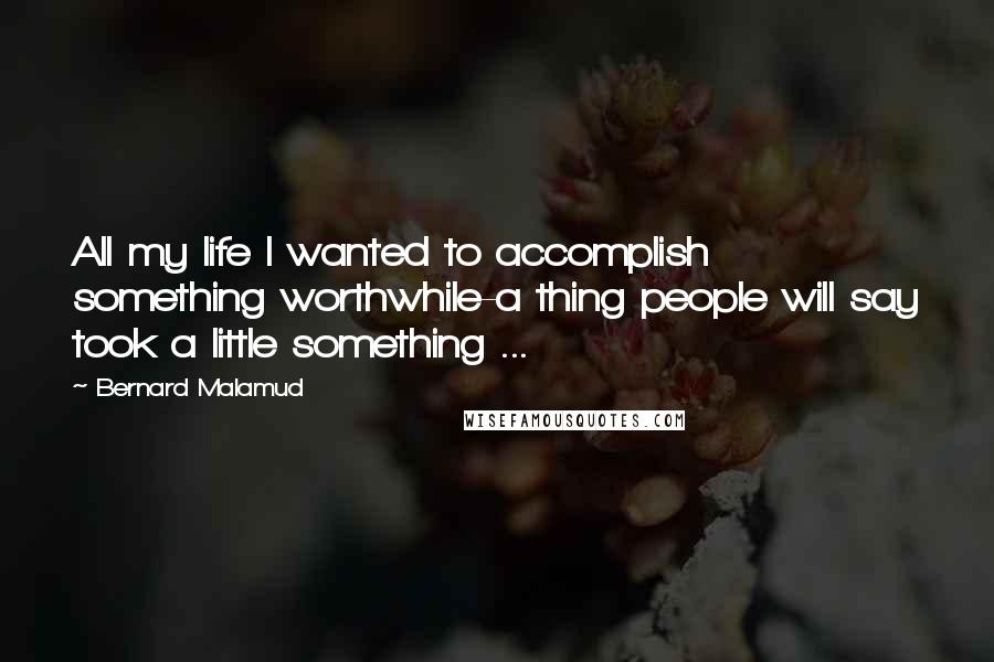 Bernard Malamud Quotes: All my life I wanted to accomplish something worthwhile-a thing people will say took a little something ...