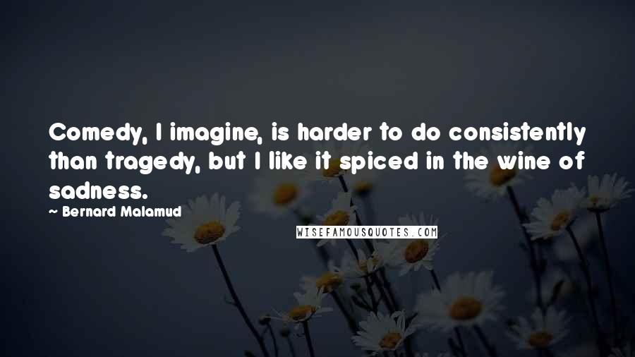 Bernard Malamud Quotes: Comedy, I imagine, is harder to do consistently than tragedy, but I like it spiced in the wine of sadness.