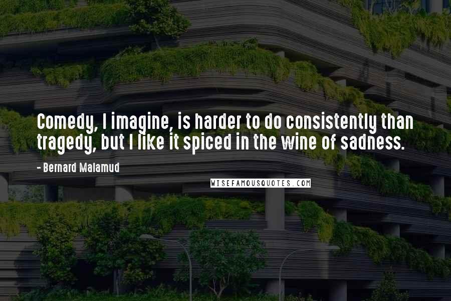 Bernard Malamud Quotes: Comedy, I imagine, is harder to do consistently than tragedy, but I like it spiced in the wine of sadness.