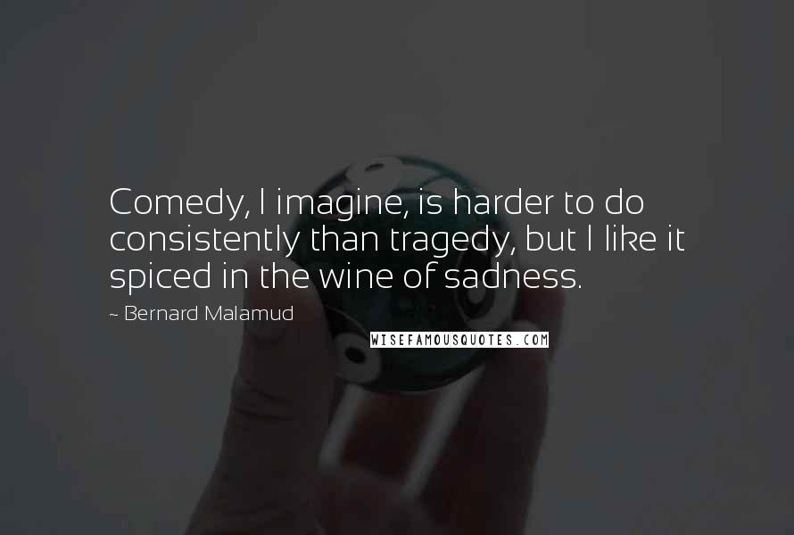 Bernard Malamud Quotes: Comedy, I imagine, is harder to do consistently than tragedy, but I like it spiced in the wine of sadness.