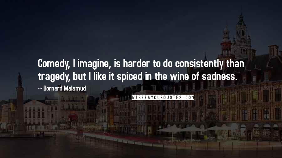 Bernard Malamud Quotes: Comedy, I imagine, is harder to do consistently than tragedy, but I like it spiced in the wine of sadness.