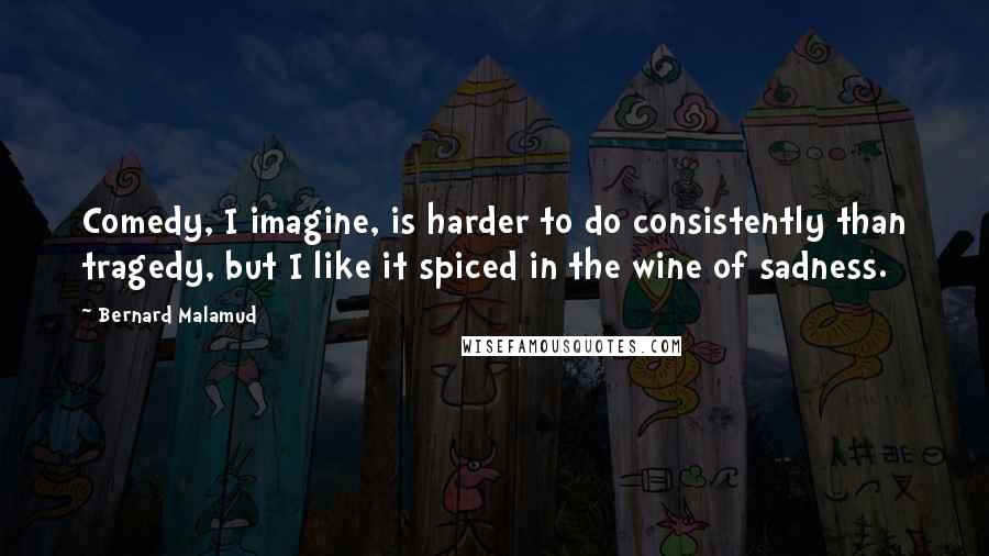 Bernard Malamud Quotes: Comedy, I imagine, is harder to do consistently than tragedy, but I like it spiced in the wine of sadness.