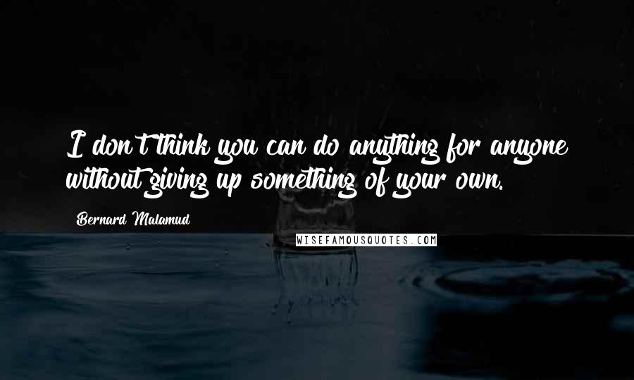 Bernard Malamud Quotes: I don't think you can do anything for anyone without giving up something of your own.