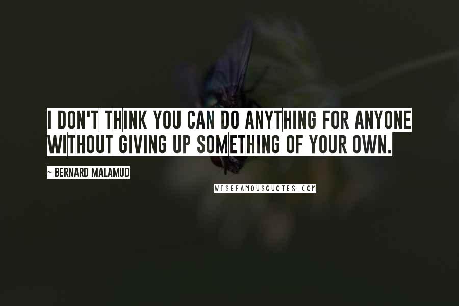 Bernard Malamud Quotes: I don't think you can do anything for anyone without giving up something of your own.